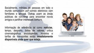 Socialmente, milhões de pessoas em todo o
mundo comunicam por correio eletrónico com
familiares e amigos. Outras usam as áreas
públicas de conversa para encontrar novos
amigos e partilhar interesses comuns.
Informação de referência tal como notícias,
tempo, desporto, bolsa de valores, crítica
cinematográfica, enciclopédias, horários e
tarifas de transportes estão imediatamente
disponíveis onde quer que esteja.
7
 