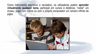 Como instrumento educativo e recreativo, os utilizadores podem aprender
virtualmente qualquer tema, participar em cursos à distância, “visitar” um
museu, jogar com outros ou com o próprio computador um número infinito de
jogos.
8
 