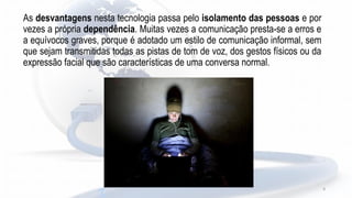 As desvantagens nesta tecnologia passa pelo isolamento das pessoas e por
vezes a própria dependência. Muitas vezes a comunicação presta-se a erros e
a equívocos graves, porque é adotado um estilo de comunicação informal, sem
que sejam transmitidas todas as pistas de tom de voz, dos gestos físicos ou da
expressão facial que são características de uma conversa normal.
9
 