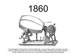 1860 O fonoautógrafo de Édouard-Léon Scott de Martinville, é o mais antigo aparelho de registro de áudio, sendo de 1860 a gravação de voz humana mais antiga da história, contendo uma pessoa cantando a canção francesa “Au Clair de la Lune”. Ouça: http://en.wikipedia.org/wiki/Phonautograph 