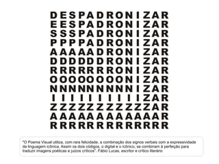 "O Poema Visual utiliza, com rara felicidade, a combinação dos signos verbais com a expressividade da linguagem icônica. Assim os dois códigos, o digital e o icônico, se combinam à perfeição para traduzir imagens poéticas e juizos críticos". Fábio Lucas, escritor e crítico literário 