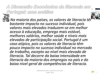 2) Na maioria dos países, os valores de literacia têm
bastante impacto no sucesso individual, pois
valores mais elevados traduzem-se em melhor
acesso à educação, emprego mais estável,
melhores salários, melhor saúde e níveis mais
elevados de participação social. Portugal é um
caso atípico, pois os valores de literacia têm
pouco impacto no sucesso individual no mercado
de trabalho, excepto ao nível mais elevado de
literacia. Tal decorre da baixa intensidade em
literacia da maioria dos empregos no país e do
baixo nível geral de competências de literacia.
Biblioteca Escolar, Literacia e Currículo
Isabel Nina
10
 