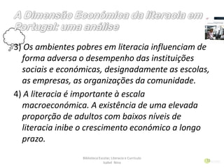 3) Os ambientes pobres em literacia influenciam de
forma adversa o desempenho das instituições
sociais e económicas, designadamente as escolas,
as empresas, as organizações da comunidade.
4) A literacia é importante à escala
macroeconómica. A existência de uma elevada
proporção de adultos com baixos níveis de
literacia inibe o crescimento económico a longo
prazo.
Biblioteca Escolar, Literacia e Currículo
Isabel Nina
11
 