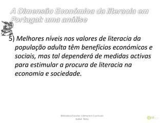 5) Melhores níveis nos valores de literacia da
população adulta têm benefícios económicos e
sociais, mas tal dependerá de medidas activas
para estimular a procura de literacia na
economia e sociedade.
Biblioteca Escolar, Literacia e Currículo
Isabel Nina
12
 