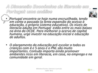 • Portugal encontra-se hoje numa encruzilhada, tendo
em conta o passado (a lenta expansão do acesso à
educação, o próprio sistema educativo). Os níveis de
literacia adulta em Portugal estão entre os mais baixos
na área da OCDE. Para melhorar o acervo de capital
humano, urge investir na educação inicial e educação
de adultos.
• O alargamento da educação pré-escolar a todas as
crianças com 4 e 5 anos e o PNL são muito
importantes. Contudo importa ainda promover
ambientes ricos em literacia, em casa, no emprego e na
comunidade em geral.
Biblioteca Escolar, Literacia e Currículo
Isabel Nina
13
 