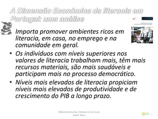 • Importa promover ambientes ricos em
literacia, em casa, no emprego e na
comunidade em geral.
• Os indivíduos com níveis superiores nos
valores de literacia trabalham mais, têm mais
recursos materiais, são mais saudáveis e
participam mais no processo democrático.
• Níveis mais elevados de literacia propiciam
níveis mais elevados de produtividade e de
crescimento do PIB a longo prazo.
Biblioteca Escolar, Literacia e Currículo
Isabel Nina
14
 