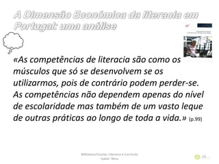 «As competências de literacia são como os
músculos que só se desenvolvem se os
utilizarmos, pois de contrário podem perder-se.
As competências não dependem apenas do nível
de escolaridade mas também de um vasto leque
de outras práticas ao longo de toda a vida.» (p.99)
Biblioteca Escolar, Literacia e Currículo
Isabel Nina
15
 