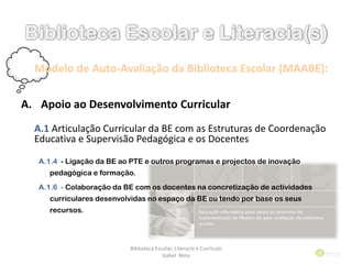 Modelo de Auto-Avaliação da Biblioteca Escolar (MAABE):
A. Apoio ao Desenvolvimento Curricular
A.1 Articulação Curricular da BE com as Estruturas de Coordenação
Educativa e Supervisão Pedagógica e os Docentes
A.1.4 - Ligação da BE ao PTE e outros programas e projectos de inovação
pedagógica e formação.
A.1.6 - Colaboração da BE com os docentes na concretização de actividades
curriculares desenvolvidas no espaço da BE ou tendo por base os seus
recursos.
Biblioteca Escolar, Literacia e Currículo
Isabel Nina
 