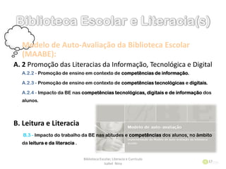 Modelo de Auto-Avaliação da Biblioteca Escolar
(MAABE):
A. 2 Promoção das Literacias da Informação, Tecnológica e Digital
A.2.2 - Promoção de ensino em contexto de competências de informação.
A.2.3 - Promoção de ensino em contexto de competências tecnológicas e digitais.
A.2.4 - Impacto da BE nas competências tecnológicas, digitais e de informação dos
alunos.
B. Leitura e Literacia
B.3 - Impacto do trabalho da BE nas atitudes e competências dos alunos, no âmbito
da leitura e da literacia .
Biblioteca Escolar, Literacia e Currículo
Isabel Nina
17
 