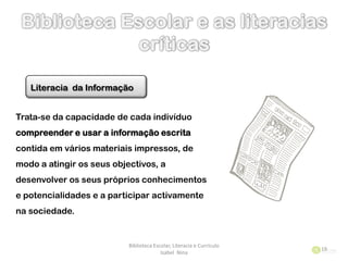 Biblioteca Escolar, Literacia e Currículo
Isabel Nina
19
Literacia da Informação
Trata-se da capacidade de cada indivíduo
compreender e usar a informação escrita
contida em vários materiais impressos, de
modo a atingir os seus objectivos, a
desenvolver os seus próprios conhecimentos
e potencialidades e a participar activamente
na sociedade.
 