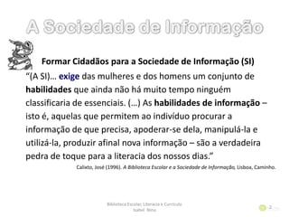 Formar Cidadãos para a Sociedade de Informação (SI)
“(A SI)… exige das mulheres e dos homens um conjunto de
habilidades que ainda não há muito tempo ninguém
classificaria de essenciais. (…) As habilidades de informação –
isto é, aquelas que permitem ao indivíduo procurar a
informação de que precisa, apoderar-se dela, manipulá-la e
utilizá-la, produzir afinal nova informação – são a verdadeira
pedra de toque para a literacia dos nossos dias.”
Calixto, José (1996). A Biblioteca Escolar e a Sociedade de Informação, Lisboa, Caminho.
Biblioteca Escolar, Literacia e Currículo
Isabel Nina
2
 