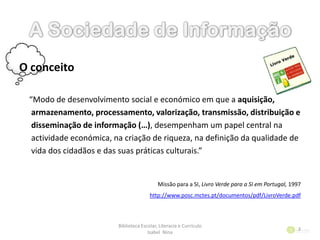 O conceito
“Modo de desenvolvimento social e económico em que a aquisição,
armazenamento, processamento, valorização, transmissão, distribuição e
disseminação de informação (…), desempenham um papel central na
actividade económica, na criação de riqueza, na definição da qualidade de
vida dos cidadãos e das suas práticas culturais.”
Missão para a SI, Livro Verde para a SI em Portugal, 1997
http://www.posc.mctes.pt/documentos/pdf/LivroVerde.pdf
Biblioteca Escolar, Literacia e Currículo
Isabel Nina
3
 