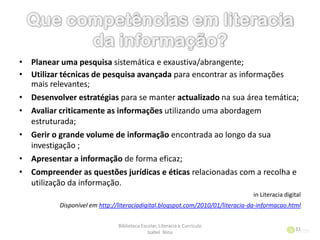 Biblioteca Escolar, Literacia e Currículo
Isabel Nina
31
• Planear uma pesquisa sistemática e exaustiva/abrangente;
• Utilizar técnicas de pesquisa avançada para encontrar as informações
mais relevantes;
• Desenvolver estratégias para se manter actualizado na sua área temática;
• Avaliar criticamente as informações utilizando uma abordagem
estruturada;
• Gerir o grande volume de informação encontrada ao longo da sua
investigação ;
• Apresentar a informação de forma eficaz;
• Compreender as questões jurídicas e éticas relacionadas com a recolha e
utilização da informação.
in Literacia digital
Disponível em http://literaciadigital.blogspot.com/2010/01/literacia-da-informacao.html
 