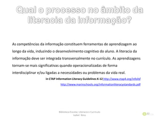 Biblioteca Escolar, Literacia e Currículo
Isabel Nina
32
As competências da informação constituem ferramentas de aprendizagem ao
longo da vida, induzindo o desenvolvimento cognitivo do aluno. A literacia da
informação deve ser integrada transversalmente no currículo. As aprendizagens
tornam-se mais significativas quando operacionalizadas de forma
interdisciplinar e/ou ligadas a necessidades ou problemas da vida real.
in CTAP Information Literacy Guidelines K-12 http://www.ctap4.org/infolit/
http://www.marinschools.org/informationliteracystandards.pdf
 