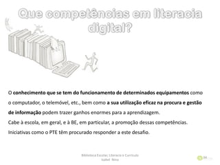 Biblioteca Escolar, Literacia e Currículo
Isabel Nina
34
O conhecimento que se tem do funcionamento de determinados equipamentos como
o computador, o telemóvel, etc., bem como a sua utilização eficaz na procura e gestão
de informação podem trazer ganhos enormes para a aprendizagem.
Cabe à escola, em geral, e à BE, em particular, a promoção dessas competências.
Iniciativas como o PTE têm procurado responder a este desafio.
 