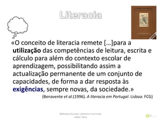 «O conceito de literacia remete *…+para a
utilização das competências de leitura, escrita e
cálculo para além do contexto escolar de
aprendizagem, possibilitando assim a
actualização permanente de um conjunto de
capacidades, de forma a dar resposta às
exigências, sempre novas, da sociedade.»
(Benavente et al.(1996). A literacia em Portugal. Lisboa: FCG)
Biblioteca Escolar, Literacia e Currículo
Isabel Nina
5
 