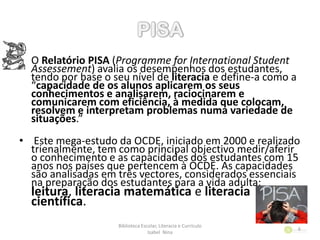• O Relatório PISA (Programme for International Student
Assessement) avalia os desempenhos dos estudantes,
tendo por base o seu nível de literacia e define-a como a
“capacidade de os alunos aplicarem os seus
conhecimentos e analisarem, raciocinarem e
comunicarem com eficiência, à medida que colocam,
resolvem e interpretam problemas numa variedade de
situações.”
• Este mega-estudo da OCDE, iniciado em 2000 e realizado
trienalmente, tem como principal objectivo medir/aferir
o conhecimento e as capacidades dos estudantes com 15
anos nos países que pertencem à OCDE. As capacidades
são analisadas em três vectores, considerados essenciais
na preparação dos estudantes para a vida adulta:
leitura, literacia matemática e literacia
científica.
Biblioteca Escolar, Literacia e Currículo
Isabel Nina
6
 