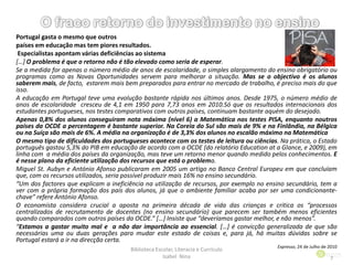 Portugal gasta o mesmo que outros
países em educação mas tem piores resultados.
Especialistas apontam várias deficiências ao sistema
[…] O problema é que o retorno não é tão elevado como seria de esperar.
Se a medida for apenas o número médio de anos de escolaridade, o simples alargamento do ensino obrigatório ou
programas como as Novas Oportunidades servem para melhorar a situação. Mas se o objectivo é os alunos
saberem mais, de facto, estarem mais bem preparados para entrar no mercado de trabalho, é preciso mais do que
isso.
A educação em Portugal teve uma evolução bastante rápida nos últimos anos. Desde 1975, o número médio de
anos de escolaridade cresceu de 4,1 em 1950 para 7,73 anos em 2010.Só que os resultados internacionais dos
estudantes portugueses, nos testes comparativos com outros países, continuam bastante aquém do desejado.
Apenas 0,8% dos alunos conseguiram nota máxima (nível 6) a Matemática nos testes PISA, enquanto noutros
países da OCDE a percentagem é bastante superior. Na Coreia do Sul são mais de 9% e na Finlândia, na Bélgica
ou na Suíça são mais de 6%. A média na organização é de 3,3% dos alunos no escalão máximo na Matemática
O mesmo tipo de dificuldades dos portugueses acontece com os testes de leitura ou ciências. Na prática, o Estado
português gastou 5,3% do PIB em educação de acordo com a OCDE (do relatório Education at a Glance, e 2009), em
linha com a média dos países da organização, mas teve um retorno menor quando medido pelos conhecimentos. E
é nesse plano da eficiente utilização dos recursos que está o problema.
Miguel St. Aubyn e António Afonso publicaram em 2005 um artigo no Banco Central Europeu em que concluíam
que, com os recursos utilizados, seria possível produzir mais 16% no ensino secundário.
“Um dos factores que explicam a ineficiência na utilização de recursos, por exemplo no ensino secundário, tem a
ver com a própria formação dos pais dos alunos, já que o ambiente familiar acaba por ser uma condicionante-
chave” refere António Afonso.
O economista considera crucial a aposta na primeira década de vida das crianças e critica os “processos
centralizados de recrutamento de docentes (no ensino secundário) que parecem ser também menos eficientes
quando comparados com outros países da OCDE.” […] Insiste que “deveríamos gastar melhor, e não menos”.
“Estamos a gastar muito mal e a não dar importância ao essencial. […] é convicção generalizada de que são
necessárias uma ou duas gerações para mudar este estado de coisas e, para já, há muitas dúvidas sobre se
Portugal estará a ir na direcção certa.
Expresso, 24 de Julho de 2010
Biblioteca Escolar, Literacia e Currículo
Isabel Nina 7
 