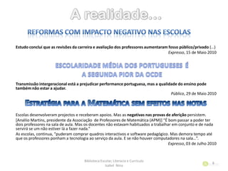 Estudo conclui que as revisões da carreira e avaliação dos professores aumentaram fosso público/privado (…)
Expresso, 15 de Maio 2010
Transmissão intergeracional está a prejudicar performance portuguesa, mas a qualidade do ensino pode
também não estar a ajudar.
Público, 29 de Maio 2010
Escolas desenvolveram projectos e receberam apoios. Mas as negativas nas provas de aferição persistem.
[Arsélio Martins, presidente da Associação de Professores de Matemática (APM)+ “É bom passar a poder ter
dois professores na sala de aula. Mas os docentes não estavam habituados a trabalhar em conjunto e de nada
servirá se um não estiver lá a fazer nada.”
As escolas, continua, “puderam comprar quadros interactivos e software pedagógico. Mas demora tempo até
que os professores ponham a tecnologia ao serviço da aula. E se não houver computadores na sala…”.
Expresso, 03 de Julho 2010
Biblioteca Escolar, Literacia e Currículo
Isabel Nina
8
 