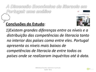 Conclusões do Estudo:
1)Existem grandes diferenças entre os níveis e a
distribuição das competências de literacia tanto
no interior dos países como entre eles. Portugal
apresenta os níveis mais baixos de
competências de literacia de entre todos os
países onde se realizaram inquéritos até à data.
Biblioteca Escolar, Literacia e Currículo
Isabel Nina
9
 