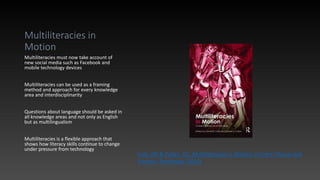 Multiliteracies in
Motion
Multiliteracies must now take account of
new social media such as Facebook and
mobile technology devices
Multiliteracies can be used as a framing
method and approach for every knowledge
area and interdisciplinarity
Questions about language should be asked in
all knowledge areas and not only as English
but as multilingualism
Multiliteracies is a flexible approach that
shows how literacy skills continue to change
under pressure from technology
Cole, DR & Pullen, DL, Multiliteracies in Motion: Current Theory and
Practice, Routledge (2010)
 