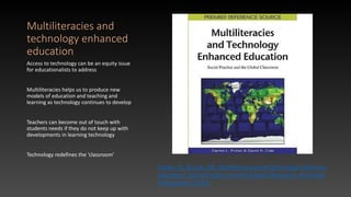 Multiliteracies and
technology enhanced
education
Access to technology can be an equity issue
for educationalists to address
Multiliteracies helps us to produce new
models of education and teaching and
learning as technology continues to develop
Teachers can become out of touch with
students needs if they do not keep up with
developments in learning technology
Technology redefines the ‘classroom’
Pullen, DL & Cole, DR, Multiliteracies and Technology Enhanced
Education: Social Practice and the Global Classroom, IGI Global
Publications (2010)
 