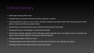 Critical Literacy
• Examining meaning within texts
• Considering the purpose for the text and the composer’s motives
• Understanding that texts are not neutral, that they represent particular views, that they may silence other
points of view and influence people’s ideas
• Questioning and challenging the ways in which texts have been constructed
• Analysing the power of language in contemporary society
• Emphasising multiple readings of texts. (Because people interpret texts in the light of their own beliefs and
values, texts will have different meanings to different people.)
• Having students take a stance on issues
• Providing students with opportunities to consider and clarify their own attitudes and values
• Providing students with opportunities to take social action.
 