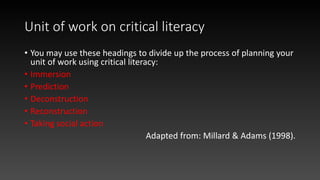 Unit of work on critical literacy
• You may use these headings to divide up the process of planning your
unit of work using critical literacy:
• Immersion
• Prediction
• Deconstruction
• Reconstruction
• Taking social action
Adapted from: Millard & Adams (1998).
 