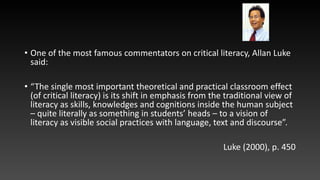 • One of the most famous commentators on critical literacy, Allan Luke
said:
• “The single most important theoretical and practical classroom effect
(of critical literacy) is its shift in emphasis from the traditional view of
literacy as skills, knowledges and cognitions inside the human subject
– quite literally as something in students’ heads – to a vision of
literacy as visible social practices with language, text and discourse”.
Luke (2000), p. 450
 