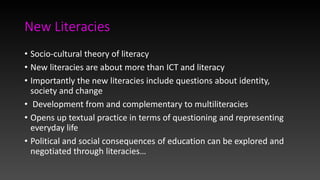 New Literacies
• Socio-cultural theory of literacy
• New literacies are about more than ICT and literacy
• Importantly the new literacies include questions about identity,
society and change
• Development from and complementary to multiliteracies
• Opens up textual practice in terms of questioning and representing
everyday life
• Political and social consequences of education can be explored and
negotiated through literacies…
 
