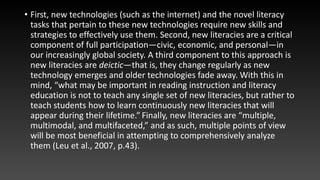 • First, new technologies (such as the internet) and the novel literacy
tasks that pertain to these new technologies require new skills and
strategies to effectively use them. Second, new literacies are a critical
component of full participation—civic, economic, and personal—in
our increasingly global society. A third component to this approach is
new literacies are deictic—that is, they change regularly as new
technology emerges and older technologies fade away. With this in
mind, “what may be important in reading instruction and literacy
education is not to teach any single set of new literacies, but rather to
teach students how to learn continuously new literacies that will
appear during their lifetime.” Finally, new literacies are “multiple,
multimodal, and multifaceted,” and as such, multiple points of view
will be most beneficial in attempting to comprehensively analyze
them (Leu et al., 2007, p.43).
 