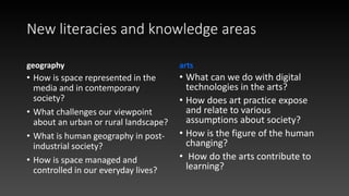 New literacies and knowledge areas
geography
• How is space represented in the
media and in contemporary
society?
• What challenges our viewpoint
about an urban or rural landscape?
• What is human geography in post-
industrial society?
• How is space managed and
controlled in our everyday lives?
arts
• What can we do with digital
technologies in the arts?
• How does art practice expose
and relate to various
assumptions about society?
• How is the figure of the human
changing?
• How do the arts contribute to
learning?
 