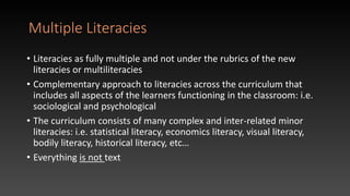 Multiple Literacies
• Literacies as fully multiple and not under the rubrics of the new
literacies or multiliteracies
• Complementary approach to literacies across the curriculum that
includes all aspects of the learners functioning in the classroom: i.e.
sociological and psychological
• The curriculum consists of many complex and inter-related minor
literacies: i.e. statistical literacy, economics literacy, visual literacy,
bodily literacy, historical literacy, etc…
• Everything is not text
 