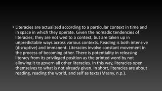 • Literacies are actualized according to a particular context in time and
in space in which they operate. Given the nomadic tendencies of
literacies; they are not wed to a context, but are taken up in
unpredictable ways across various contexts. Reading is both intensive
(disruptive) and immanent. Literacies involve constant movement in
the process of becoming other. There is potentiality in releasing
literacy from its privileged position as the printed word by not
allowing it to govern all other literacies. In this way, literacies open
themselves to what is not already given. In short, literacies are about
reading, reading the world, and self as texts (Masny, n.p.).
 