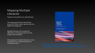 Mapping Multiple
Literacies
Teachers and students can map literacies
The mapping of literacies should take
account of: affect, power, group dynamics,
digital technology, etc…
Multiple literacies will increase the
affordances and opportunities that the
subject areas represent
The mapping of multiple literacies is cross-
disciplinary, e.g. using mathematics to
understand music.
Masny, D & Cole, DR, Mapping Multiple Literacies: An
Introduction to Deleuzian Literacy Studies, Continuum (2012)
 