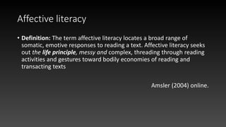 Affective literacy
• Definition: The term affective literacy locates a broad range of
somatic, emotive responses to reading a text. Affective literacy seeks
out the life principle, messy and complex, threading through reading
activities and gestures toward bodily economies of reading and
transacting texts
Amsler (2004) online.
 