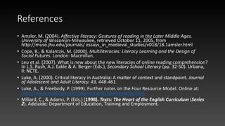 References
• Amsler, M. (2004). Affective literacy: Gestures of reading in the Later Middle Ages.
University of Wisconsin-Milwaukee, retrieved October 11, 2005, from
http://muse.jhu.edu/journals/ essays_in_medieval_studies/v018/18.1amsler.html
• Cope, B., & Kalantzis, M. (2000). Multiliteracies: Literacy Learning and the Design of
Social Futures. London: Macmillan.
• Leu et al. (2007). What is new about the new literacies of online reading comprehension?
In L.S. Rush, A.J. Eakle & A. Berger (Eds.), Secondary School Literacy (pp. 32-50). Urbana,
Il: NCTE.
• Luke, A. (2000). Critical literacy in Australia: A matter of context and standpoint. Journal
of Adolescent and Adult Literacy. 43, 448-461.
• Luke, A., & Freebody, P. (1999). Further notes on the Four Resource Model. Online at:
http://www.readingonline.org/research/lukefreebody.html
• Millard, C., & Adams, P. (Eds.) (1998). Texts: The Heart of the English Curriculum (Series
2). Adelaide: Department of Education, Training and Employment.
 