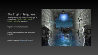 The English language
The English language is a hybrid language…it
is made up of Celtic – Latin – Saxon –
French – and other elements.
English is phonetically irregular
English has many dialects (e.g. Australian-
English)
English is a global lingua franca
 