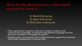 What are the alternatives to a ‘skills based’
approach to literacy?
1) Multiliteracies
2) New literacies
3) Multiple Literacies
• These approaches recognise a diversity of means to express and
communicate knowledge; including through different languages and the
electronic mediation of language through ICT.
• Multiliteracies, new literacies and multiple literacies support the continued
‘skills based’ development in literacy skills…
 