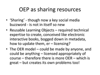 OEP as sharing resources
• ‘Sharing’ - though now a key social media
buzzword - is not in itself so new
• Reusable Learning Objects – required technical
expertise to create, conceived like electronic
interactive books, bogged down in metadata,
how to update them, er – licensing?
• The OER model – could be made by anyone, and
could be anything – licensed appropriately of
course – therefore there is more OER – which is
great – but creates its own problems too!

 