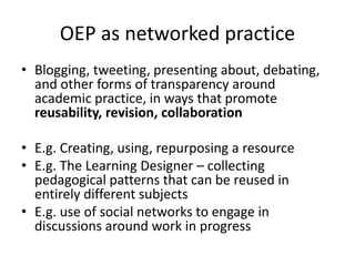 OEP as networked practice
• Blogging, tweeting, presenting about, debating,
and other forms of transparency around
academic practice, in ways that promote
reusability, revision, collaboration
• E.g. Creating, using, repurposing a resource
• E.g. The Learning Designer – collecting
pedagogical patterns that can be reused in
entirely different subjects
• E.g. use of social networks to engage in
discussions around work in progress

 
