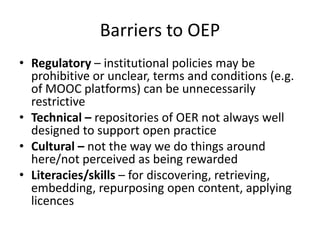 Barriers to OEP
• Regulatory – institutional policies may be
prohibitive or unclear, terms and conditions (e.g.
of MOOC platforms) can be unnecessarily
restrictive
• Technical – repositories of OER not always well
designed to support open practice
• Cultural – not the way we do things around
here/not perceived as being rewarded
• Literacies/skills – for discovering, retrieving,
embedding, repurposing open content, applying
licences

 