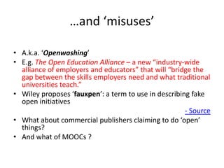 …and ‘misuses’
• A.k.a. ‘Openwashing’
• E.g. The Open Education Alliance – a new “industry-wide
alliance of employers and educators” that will “bridge the
gap between the skills employers need and what traditional
universities teach.”
• Wiley proposes ‘fauxpen’: a term to use in describing fake
open initiatives
- Source
• What about commercial publishers claiming to do ‘open’
things?
• And what of MOOCs ?

 