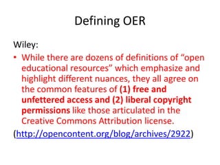 Defining OER
Wiley:
• While there are dozens of definitions of “open
educational resources” which emphasize and
highlight different nuances, they all agree on
the common features of (1) free and
unfettered access and (2) liberal copyright
permissions like those articulated in the
Creative Commons Attribution license.
(http://opencontent.org/blog/archives/2922)

 