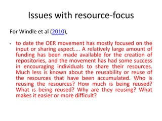 Issues with resource-focus
For Windle et al (2010),
•

to date the OER movement has mostly focused on the
input or sharing aspect.... A relatively large amount of
funding has been made available for the creation of
repositories, and the movement has had some success
in encouraging individuals to share their resources.
Much less is known about the reusability or reuse of
the resources that have been accumulated. Who is
reusing the resources? How much is being reused?
What is being reused? Why are they reusing? What
makes it easier or more difficult?

 