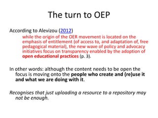 The turn to OEP
According to Alevizou (2012)

while the origin of the OER movement is located on the
emphasis of entitlement (of access to, and adaptation of, free
pedagogical material), the new wave of policy and advocacy
initiatives focus on transparency enabled by the adoption of
open educational practices (p. 3).

In other words: although the content needs to be open the
focus is moving onto the people who create and (re)use it
and what we are doing with it.
Recognises that just uploading a resource to a repository may
not be enough.

 