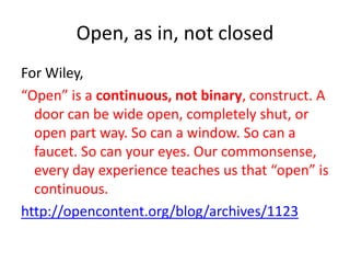 Open, as in, not closed
For Wiley,
“Open” is a continuous, not binary, construct. A
door can be wide open, completely shut, or
open part way. So can a window. So can a
faucet. So can your eyes. Our commonsense,
every day experience teaches us that “open” is
continuous.
http://opencontent.org/blog/archives/1123

 