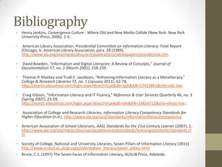 Bibliography
• Henry Jenkins, Convergence Culture : Where Old and New Media Collide (New York: New York
  University Press, 2006), 2-3.

•    American Library Association, Presidential Committee on Information Literacy: Final Report.
    (Chicago, IL: American Library Association, para. 28 (1989),
    http://www.ala.org/ala/mgrps/divs/acrl/publications/whitepapers/presidential.cfm.

•   David Bawden, "Information and Digital Literacies: A Review of Concepts," Journal of
    Documentation 57, no. 2 (March 2001), 218-259.

•   Thomas P. Mackey and Trudi E. Jacobson, "Reframing Information Literacy as a Metaliteracy,"
    College & Research Libraries 72, no. 1 (January 2011), 62-78,
    http://search.ebscohost.com/login.aspx?direct=true&db=aph&AN=57419861&site=eds-live.

•    Craig Gibson, "Information Literacy and IT Fluency," Reference & User Services Quarterly 46, no. 3
    (Spring 2007), 23-59,
    http://search.ebscohost.com/login.aspx?direct=true&db=lxh&AN=24854712&site=ehost-live.;

•   Association of College and Research Libraries, Information Literacy Competency Standards for
    Higher Education (n.d.), http://www.ala.org/acrl/standards/informationliteracycompetency

• American Association of School Librarians, AASL Standards for the 21st-Century Learner (2007), 2.
  http://www.ala.org/ala/mgrps/divs/aasl/guidelinesandstandards/learningstandards/standards.cf
  m

• Society of College, National and University Libraries, Seven Pillars of Information Literacy (2011)
  http://www.sconul.ac.uk/groups/information_literacy/seven_pillars.html
• Bruce, C.S. (1997) The Seven Faces of Information Literacy, AUSLIB Press, Adelaide.
 