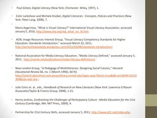•    Paul Gilster, Digital Literacy (New York; Chichester: Wiley, 1997), 1.

•    Colin Lankshear and Michele Knobel, Digital Literacies : Concepts, Policies and Practices (New
    York: Peter Lang, 2008), 7.
•
    Maria Avgerinou, "What is Visual Literacy?" International Visual Literacy Association, accessed
    January 5, 2010, http://www.ivla.org/org_what_vis_lit.htm.

•   ACRL Image Resources Interest Group, "Visual Literacy Competency Standards for Higher
    Education: Standards Introduction," accessed March 22, 2011,
    http://acrlvislitstandards.wordpress.com/2011/03/08/standards-introduction/.

• National Association for Media Literacy Education, "Media Literacy Defined," accessed January 5,
  2011, http://namle.net/publications/media-literacy-definitions/.

• New London Group, "A Pedagogy of Multiliteracies: Designing Social Futures," Harvard
  Educational Review 66, no. 1 (March 1996), 60-92.
  http://search.ebscohost.com.proxy.library.cornell.edu/login.aspx?direct=true&db=eric&AN=EJ519
  304&site=eds-live.;

• Julie Coiro et. al., eds., Handbook of Research on New Literacies (New York: Lawrence Erlbaum
  Associates/Taylor & Francis Group, 2008), 1-21.

• Henry Jenkins, Confronting the Challenges of Participatory Culture : Media Education for the 21st
  Century (Cambridge, MA: MIT Press, 2009), 4.

• Partnership for 21st Century Skills, accessed January 5, 2011, http://www.p21.org/index.php.
 