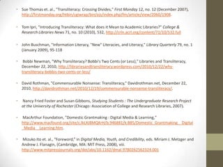 • Sue Thomas et. al., "Transliteracy: Crossing Divides," First Monday 12, no. 12 (December 2007),
  http://firstmonday.org/htbin/cgiwrap/bin/ojs/index.php/fm/article/view/2060/1908.

• Tom Ipri, "Introducing Transliteracy: What does it Mean to Academic Libraries?" College &
  Research Libraries News 71, no. 10 (2010), 532, http://crln.acrl.org/content/71/10/532.full

• John Buschman, "Information Literacy, "New" Literacies, and Literacy," Library Quarterly 79, no. 1
  (January 2009), 95-118

•    Bobbi Newman, "Why Transliteracy? Bobbi's Two Cents (or Less)," Libraries and Transliteracy,
    December 22, 2010, http://librariesandtransliteracy.wordpress.com/2010/12/22/why-
    transliteracy-bobbis-two-cents-or-less/

• David Rothman, "Commensurable Nonsense: Transliteracy," Davidrothman.net, December 22,
  2010, http://davidrothman.net/2010/12/19/commensurable-nonsense-transliteracy/.

•   Nancy Fried Foster and Susan Gibbons, Studying Students : The Undergraduate Research Project
    at the University of Rochester (Chicago: Association of College and Research Libraries, 2007).

•   MacArthur Foundation, "Domestic Grantmaking : Digital Media & Learning,"
    http://www.macfound.org/site/c.lkLXJ8MQKrH/b.946881/k.B85/Domestic_Grantmaking__Digital
    _Media__Learning.htm.

•   Mizuko Ito et. al., “Foreword,” in Digital Media, Youth, and Credibility, eds. Miriam J. Metzger and
    Andrew J. Flanagin, (Cambridge, MA: MIT Press, 2008), viii.
    http://www.mitpressjournals.org/doi/abs/10.1162/dmal.9780262562324.001
 
